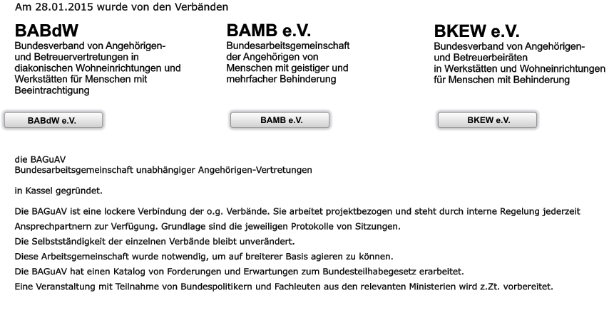 Am 28.01.2015 wurde von den Verbänden  BABdW Bundesverband von Angehörigen- und Betreuervertretungen in diakonischen Wohneinrichtungen und Werkstätten für Menschen mit Beeintrachtigung   BAMB e.V. Bundesarbeitsgemeinschaft  der Angehörigen von Menschen mit geistiger und mehrfacher Behinderung     BKEW e.V. Bundesverband von Angehörigen- und Betreuerbeiräten  in Werkstätten und Wohneinrichtungen  für Menschen mit Behinderung    die BAGuAV Bundesarbeitsgemeinschaft unabhängiger Angehörigen-Vertretungen  in Kassel gegründet.  Die BAGuAV ist eine lockere Verbindung der o.g. Verbände. Sie arbeitet projektbezogen und steht durch interne Regelung jederzeit Ansprechpartnern zur Verfügung. Grundlage sind die jeweiligen Protokolle von Sitzungen. Die Selbstständigkeit der einzelnen Verbände bleibt unverändert. Diese Arbeitsgemeinschaft wurde notwendig, um auf breiterer Basis agieren zu können.  Die BAGuAV hat einen Katalog von Forderungen und Erwartungen zum Bundesteilhabegesetz erarbeitet. Eine Veranstaltung mit Teilnahme von Bundespolitikern und Fachleuten aus den relevanten Ministerien wird z.Zt. vorbereitet.    BKEW e.V.  BAMB e.V. BKEW e.V.  BAMB e.V. BABdW BABdW e.V.